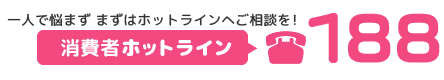 消費者ホットライン　局番なしの188　一人で悩まず まずはホットラインへご相談を！